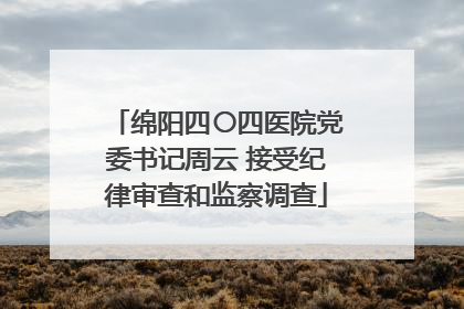 绵阳四〇四医院党委书记周云 接受纪律审查和监察调查