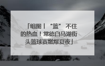 组图丨“篮” 不住的热血！常德白马湖街头篮球赛燃爆夏夜