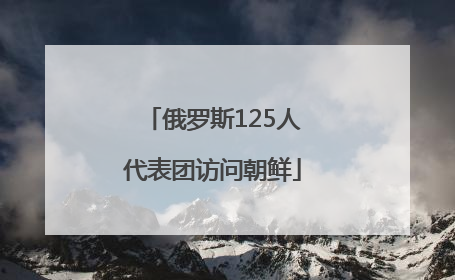 俄罗斯125人代表团访问朝鲜