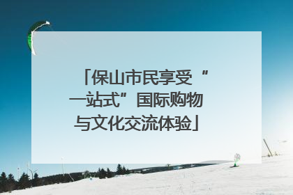 保山市民享受“一站式”国际购物与文化交流体验