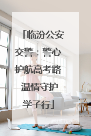 临汾公安交警：警心护航高考路 温情守护学子行