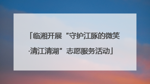 临湘开展“守护江豚的微笑·清江清湖”志愿服务活动