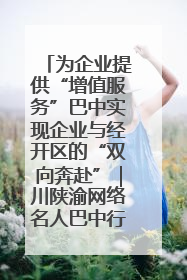 为企业提供“增值服务”巴中实现企业与经开区的“双向奔赴”｜川陕渝网络名人巴中行