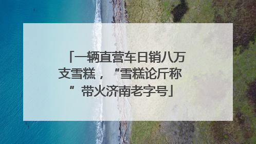 一辆直营车日销八万支雪糕，“雪糕论斤称”带火济南老字号