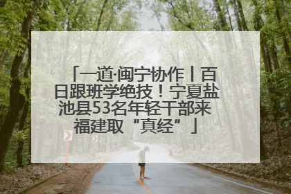 一道·闽宁协作丨百日跟班学绝技！宁夏盐池县53名年轻干部来福建取“真经”