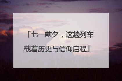 七一前夕，这趟列车载着历史与信仰启程