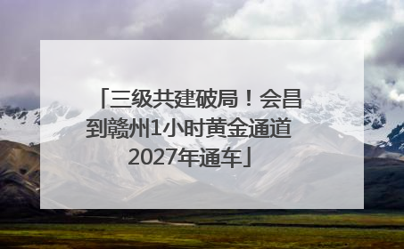 三级共建破局！会昌到赣州1小时黄金通道2027年通车
