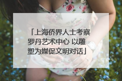 上海侨界人士考察罗丹艺术中心 以雕塑为媒促文明对话