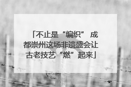 不止是“编织” 成都崇州这场非遗盛会让古老技艺“燃”起来