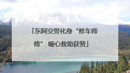 东阿交警化身“修车师傅” 暖心救助获赞