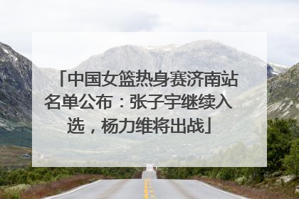 中国女篮热身赛济南站名单公布：张子宇继续入选，杨力维将出战