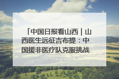 中国日报看山西｜山西医生远征吉布提：中国援非医疗队克服挑战救助非洲患者
