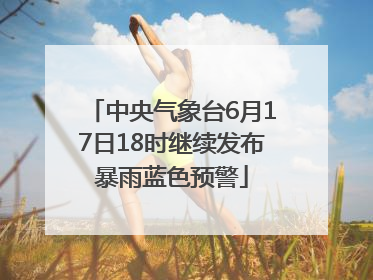 中央气象台6月17日18时继续发布暴雨蓝色预警