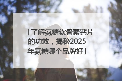 了解氨糖软骨素钙片的功效，揭秘2025年氨糖哪个品牌好