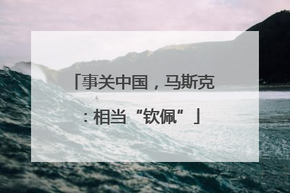 事关中国，马斯克：相当“钦佩”
