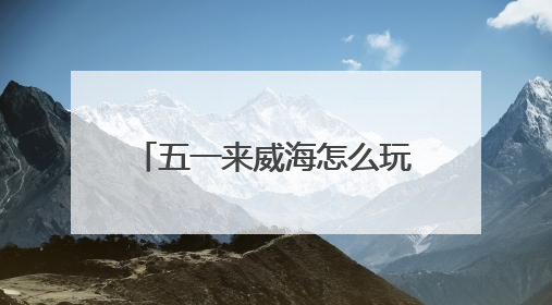 五一来威海怎么玩？特色活动 + 景区攻略直接抄作业