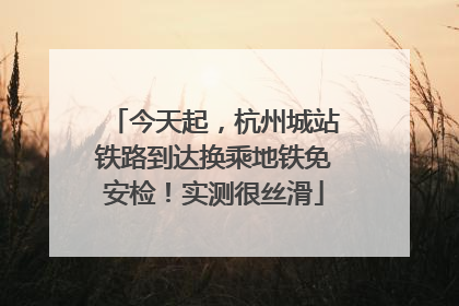 今天起，杭州城站铁路到达换乘地铁免安检！实测很丝滑
