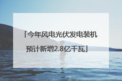 今年风电光伏发电装机预计新增2.8亿千瓦
