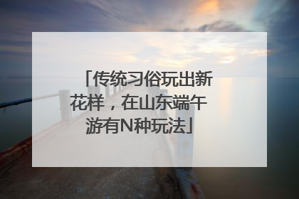 传统习俗玩出新花样，在山东端午游有N种玩法