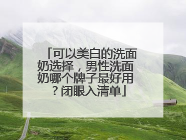 可以美白的洗面奶选择，男性洗面奶哪个牌子最好用？闭眼入清单