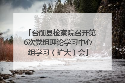 台前县检察院召开第6次党组理论学习中心组学习（扩大）会