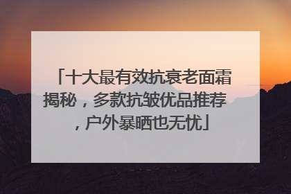 十大最有效抗衰老面霜揭秘，多款抗皱优品推荐，户外暴晒也无忧