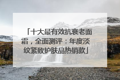 十大最有效抗衰老面霜，全面测评：年度淡纹紧致护肤品热销款