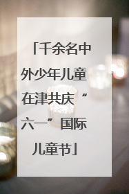 千余名中外少年儿童在津共庆“六一”国际儿童节
