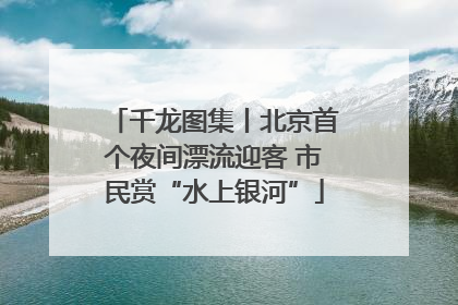 千龙图集丨北京首个夜间漂流迎客 市民赏“水上银河”
