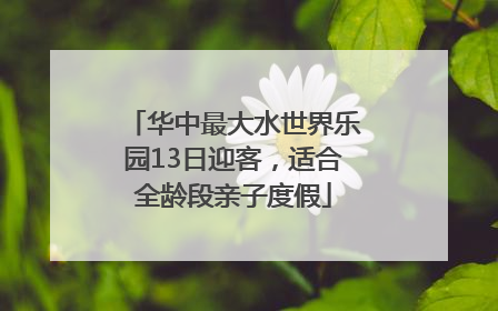 华中最大水世界乐园13日迎客，适合全龄段亲子度假