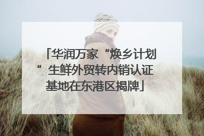 华润万家“焕乡计划”生鲜外贸转内销认证基地在东港区揭牌