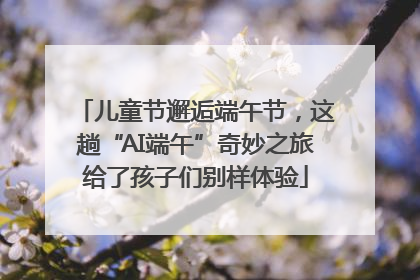 儿童节邂逅端午节，这趟“AI端午”奇妙之旅给了孩子们别样体验