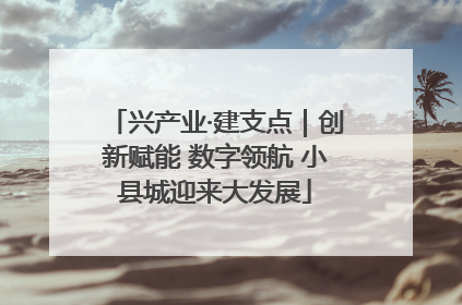 兴产业·建支点｜创新赋能 数字领航 小县城迎来大发展