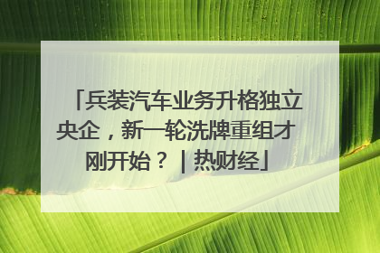 兵装汽车业务升格独立央企，新一轮洗牌重组才刚开始？｜热财经