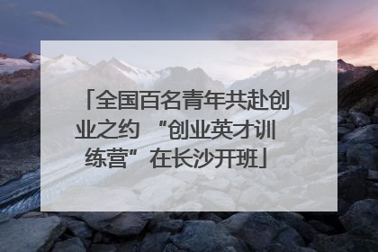 全国百名青年共赴创业之约 “创业英才训练营”在长沙开班