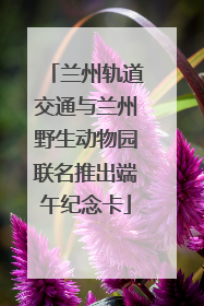 兰州轨道交通与兰州野生动物园联名推出端午纪念卡