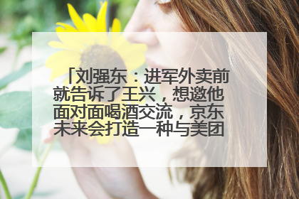 刘强东：进军外卖前就告诉了王兴，想邀他面对面喝酒交流，京东未来会打造一种与美团不同的商业模式