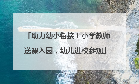 助力幼小衔接！小学教师送课入园，幼儿进校参观