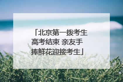 北京第一拨考生高考结束 亲友手捧鲜花迎接考生