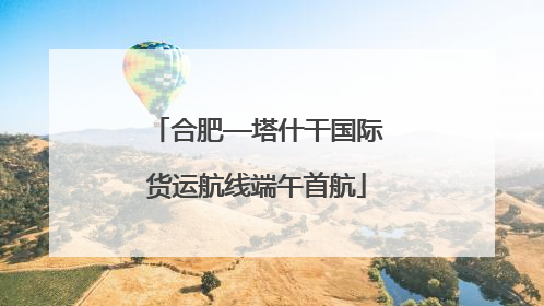 合肥—塔什干国际货运航线端午首航