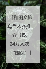 和田文旅乌鲁木齐推介 引5.24万人次“围观”