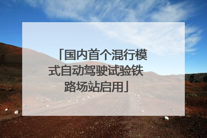 国内首个混行模式自动驾驶试验铁路场站启用