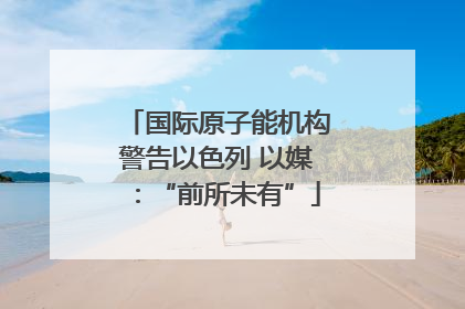 国际原子能机构警告以色列 以媒：“前所未有”