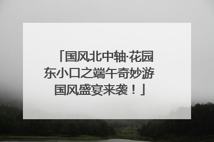 国风北中轴·花园东小口之端午奇妙游国风盛宴来袭！