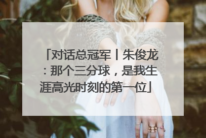 对话总冠军丨朱俊龙：那个三分球，是我生涯高光时刻的第一位