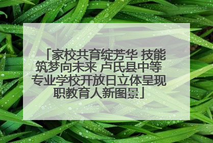 家校共育绽芳华 技能筑梦向未来 卢氏县中等专业学校开放日立体呈现职教育人新图景