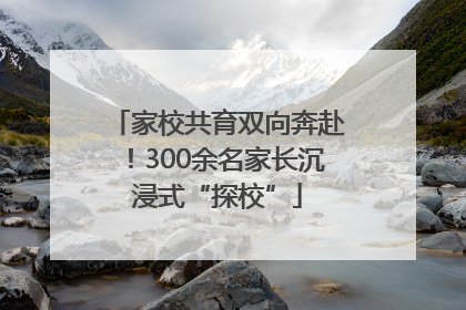 家校共育双向奔赴！300余名家长沉浸式“探校”