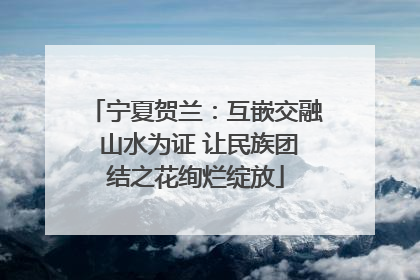 宁夏贺兰：互嵌交融 山水为证 让民族团结之花绚烂绽放