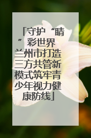 守护“睛”彩世界 兰州市打造三方共管新模式筑牢青少年视力健康防线