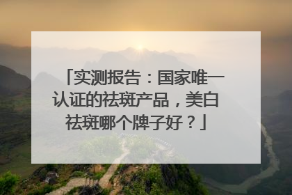 实测报告：国家唯一认证的祛斑产品，美白祛斑哪个牌子好？